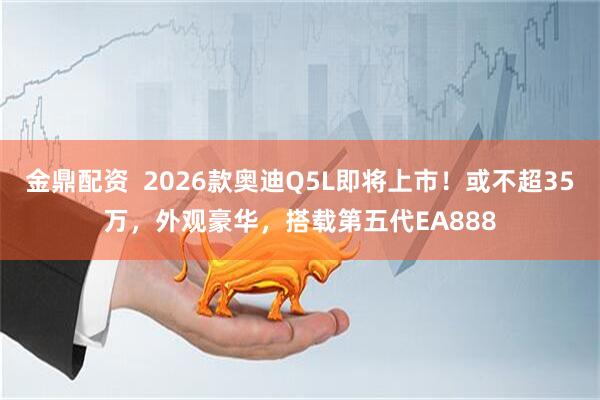 金鼎配资  2026款奥迪Q5L即将上市！或不超35万，外观豪华，搭载第五代EA888