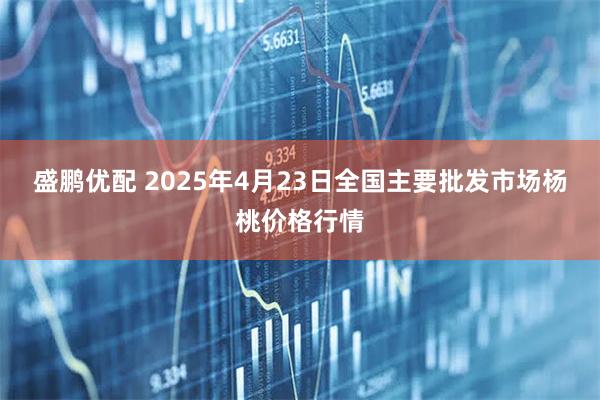 盛鹏优配 2025年4月23日全国主要批发市场杨桃价格行情