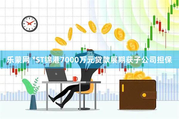 乐蒙网 *ST锦港7000万元贷款展期获子公司担保
