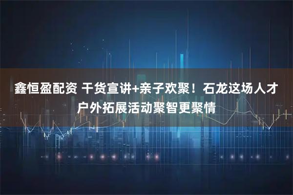 鑫恒盈配资 干货宣讲+亲子欢聚！石龙这场人才户外拓展活动聚智更聚情