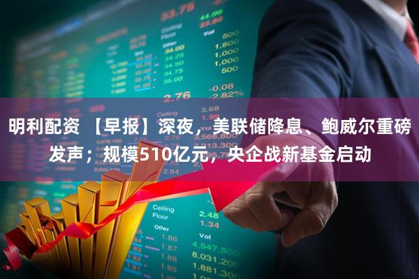 明利配资 【早报】深夜，美联储降息、鲍威尔重磅发声；规模510亿元，央企战新基金启动