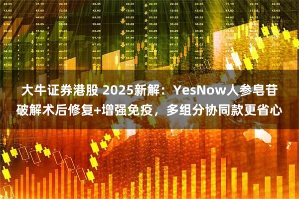 大牛证券港股 2025新解：YesNow人参皂苷破解术后修复+增强免疫，多组分协同款更省心
