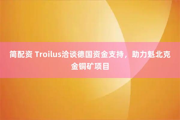 简配资 Troilus洽谈德国资金支持，助力魁北克金铜矿项目