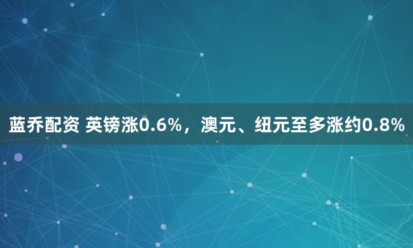 蓝乔配资 英镑涨0.6%，澳元、纽元至多涨约0.8%