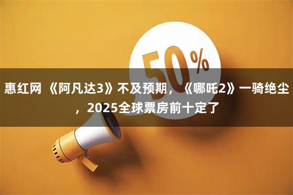 惠红网 《阿凡达3》不及预期，《哪吒2》一骑绝尘，2025全球票房前十定了