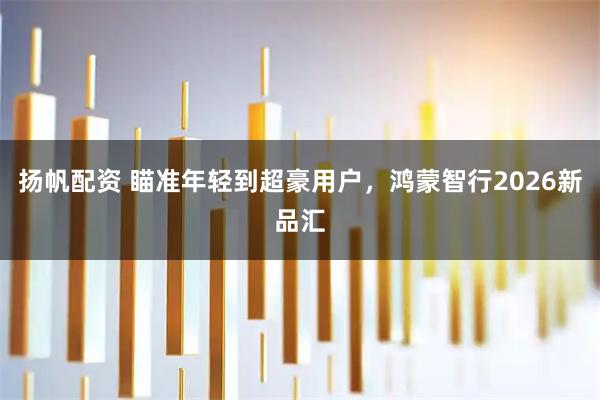 扬帆配资 瞄准年轻到超豪用户，鸿蒙智行2026新品汇
