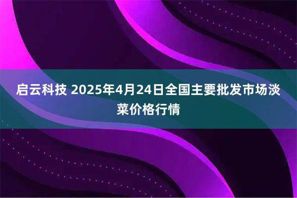 启云科技 2025年4月24日全国主要批发市场淡菜价格行情