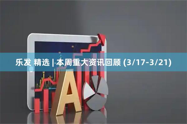 乐发 精选 | 本周重大资讯回顾 (3/17-3/21)