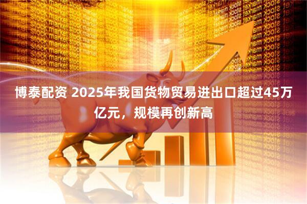 博泰配资 2025年我国货物贸易进出口超过45万亿元，规模再创新高