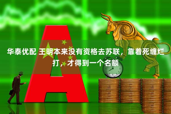 华泰优配 王明本来没有资格去苏联，靠着死缠烂打，才得到一个名额