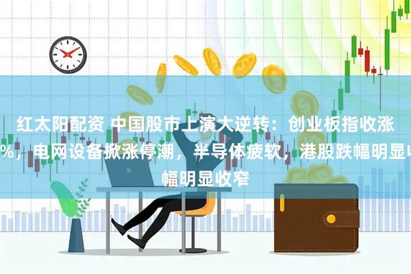 红太阳配资 中国股市上演大逆转：创业板指收涨逾1%，电网设备掀涨停潮，半导体疲软，港股跌幅明显收窄
