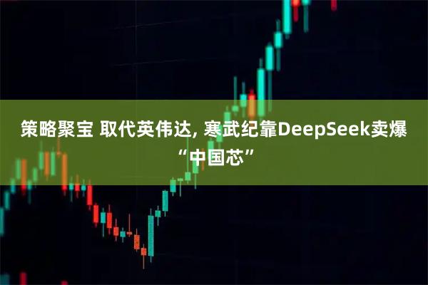 策略聚宝 取代英伟达, 寒武纪靠DeepSeek卖爆“中国芯”