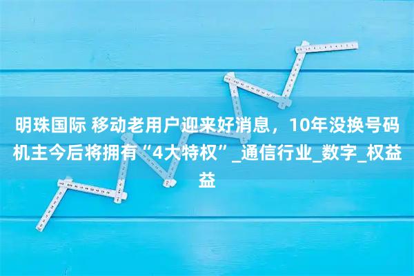 明珠国际 移动老用户迎来好消息，10年没换号码机主今后将拥有“4大特权”_通信行业_数字_权益