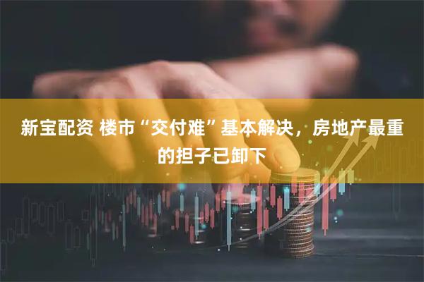 新宝配资 楼市“交付难”基本解决，房地产最重的担子已卸下