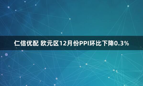 仁信优配 欧元区12月份PPI环比下降0.3%