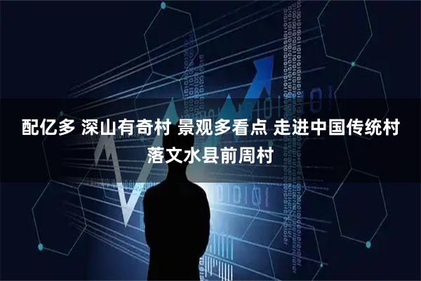 配亿多 深山有奇村 景观多看点 走进中国传统村落文水县前周村